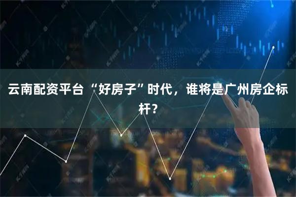 云南配资平台 “好房子”时代，谁将是广州房企标杆？
