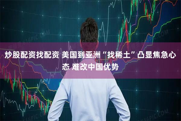 炒股配资找配资 美国到亚洲“找稀土”凸显焦急心态 难改中国优势
