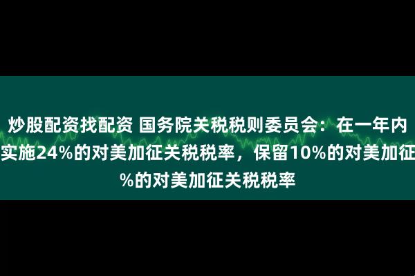 炒股配资找配资 国务院关税税则委员会：在一年内继续暂停实施24%的对美加征关税税率，保留10%的对美加征关税税率