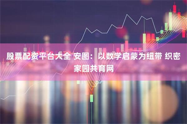 股票配资平台大全 安图：以数学启蒙为纽带 织密家园共育网