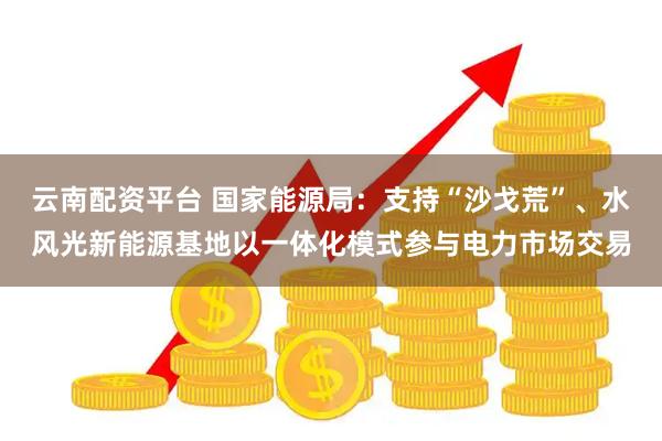 云南配资平台 国家能源局：支持“沙戈荒”、水风光新能源基地以一体化模式参与电力市场交易