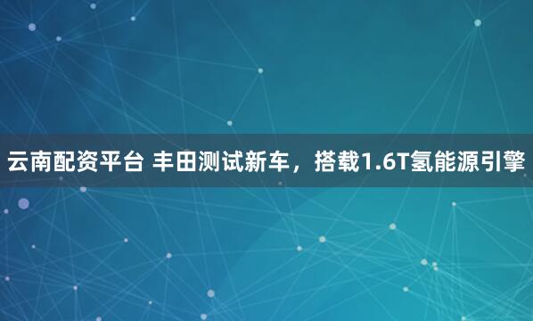 云南配资平台 丰田测试新车，搭载1.6T氢能源引擎