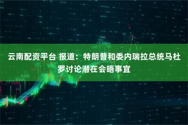 云南配资平台 报道：特朗普和委内瑞拉总统马杜罗讨论潜在会晤事宜
