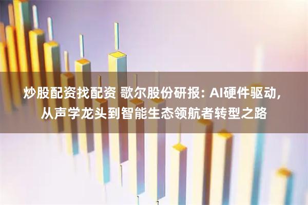 炒股配资找配资 歌尔股份研报: AI硬件驱动, 从声学龙头到智能生态领航者转型之路