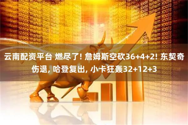 云南配资平台 燃尽了! 詹姆斯空砍36+4+2! 东契奇伤退, 哈登复出, 小卡狂轰32+12+3