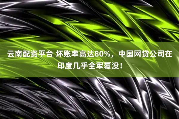云南配资平台 坏账率高达80%，中国网贷公司在印度几乎全军覆没！