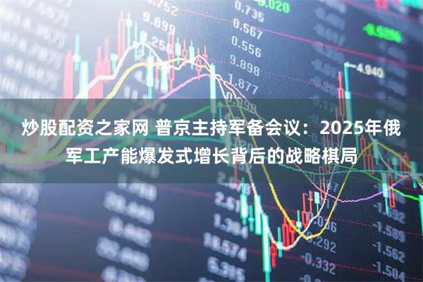 炒股配资之家网 普京主持军备会议：2025年俄军工产能爆发式增长背后的战略棋局