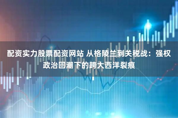 配资实力股票配资网站 从格陵兰到关税战:强权政治回潮下的跨大西洋裂痕