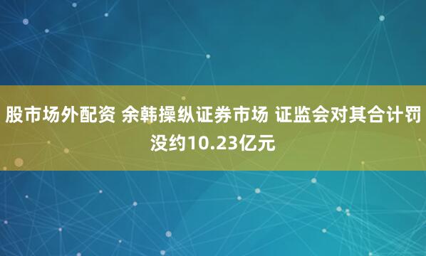 股市场外配资 余韩操纵证券市场 证监会对其合计罚没约10.23亿元