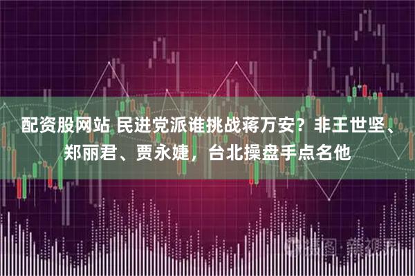 配资股网站 民进党派谁挑战蒋万安？非王世坚、郑丽君、贾永婕，台北操盘手点名他