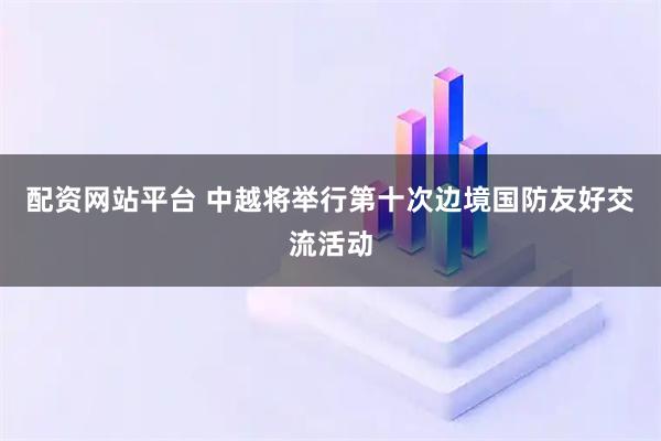 配资网站平台 中越将举行第十次边境国防友好交流活动
