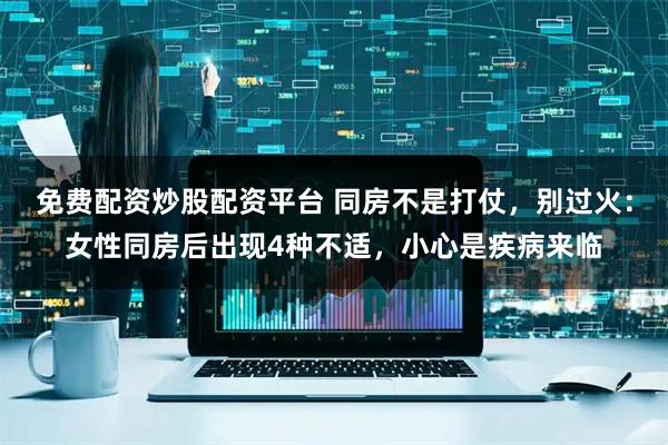 免费配资炒股配资平台 同房不是打仗，别过火：女性同房后出现4种不适，小心是疾病来临