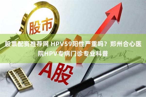 股票配资推荐网 HPV59阳性严重吗？郑州合心医院HPV专病门诊专业科普