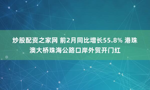 炒股配资之家网 前2月同比增长55.8% 港珠澳大桥珠海公路口岸外贸开门红