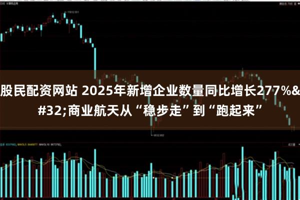 股民配资网站 2025年新增企业数量同比增长277% 商业航天从“稳步走”到“跑起来”