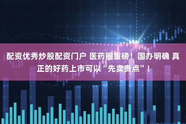 配资优秀炒股配资门户 医药圈重磅！国办明确 真正的好药上市可以“先卖贵点”！