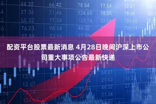 配资平台股票最新消息 4月28日晚间沪深上市公司重大事项公告最新快递