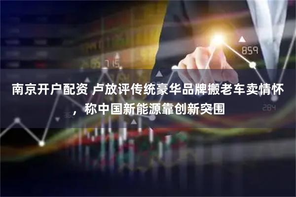 南京开户配资 卢放评传统豪华品牌搬老车卖情怀，称中国新能源靠创新突围
