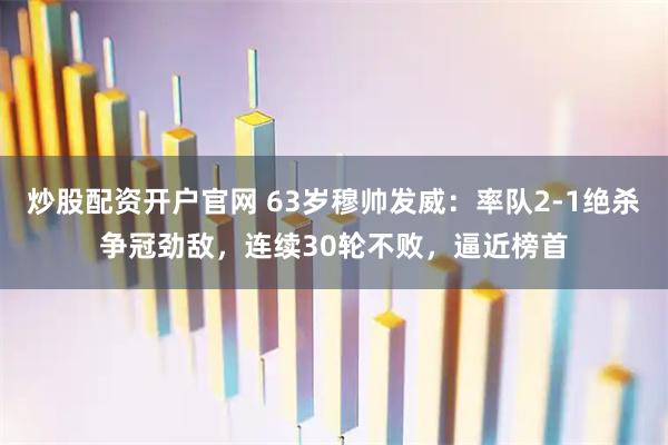炒股配资开户官网 63岁穆帅发威：率队2-1绝杀争冠劲敌，连续30轮不败，逼近榜首