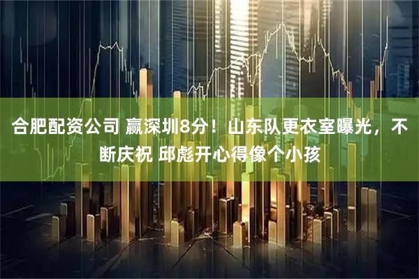 合肥配资公司 赢深圳8分！山东队更衣室曝光，不断庆祝 邱彪开心得像个小孩