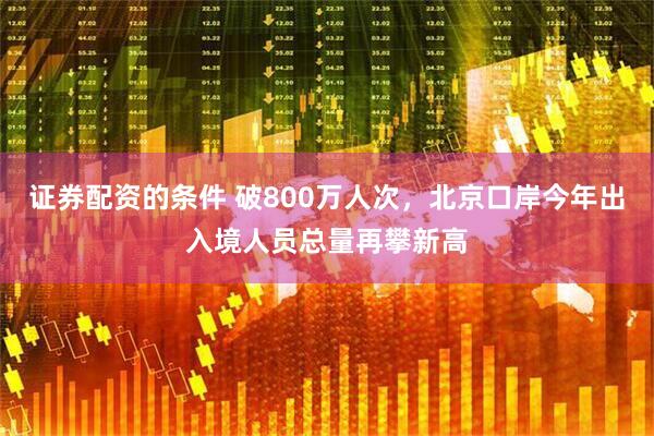 证券配资的条件 破800万人次，北京口岸今年出入境人员总量再攀新高