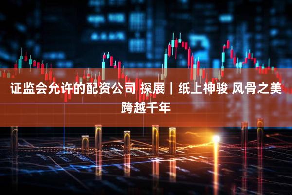 证监会允许的配资公司 探展｜纸上神骏 风骨之美跨越千年
