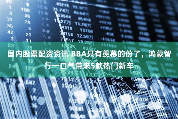 国内股票配资资讯 BBA只有羡慕的份了,鸿蒙智行一口气带来5款热门新车