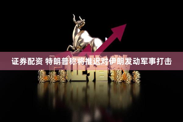 证券配资 特朗普称将推迟对伊朗发动军事打击