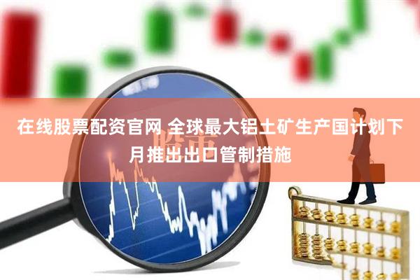 在线股票配资官网 全球最大铝土矿生产国计划下月推出出口管制措施