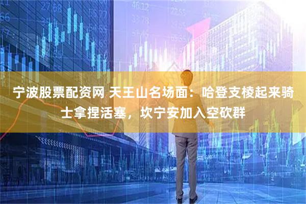 宁波股票配资网 天王山名场面：哈登支棱起来骑士拿捏活塞，坎宁安加入空砍群