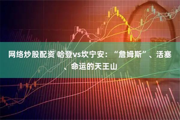 网络炒股配资 哈登vs坎宁安：“詹姆斯”、活塞、命运的天王山