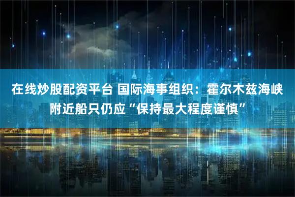 在线炒股配资平台 国际海事组织：霍尔木兹海峡附近船只仍应“保持最大程度谨慎”