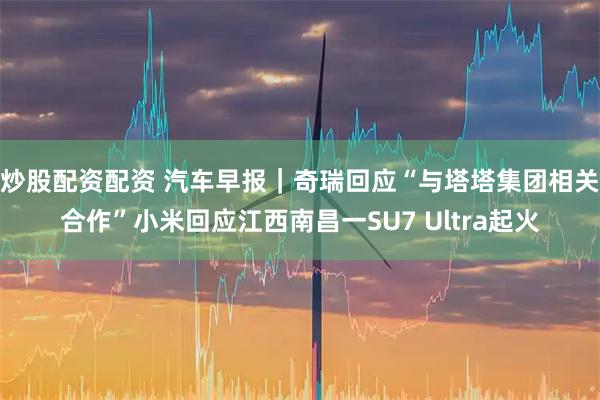 炒股配资配资 汽车早报｜奇瑞回应“与塔塔集团相关合作”小米回应江西南昌一SU7 Ultra起火
