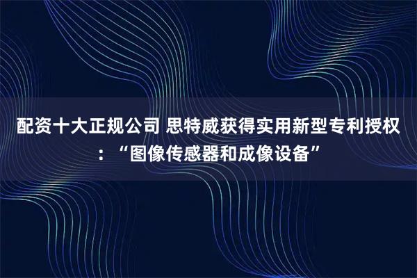 配资十大正规公司 思特威获得实用新型专利授权：“图像传感器和成像设备”