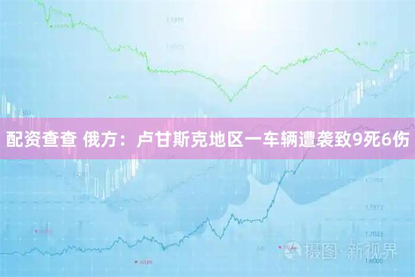 配资查查 俄方：卢甘斯克地区一车辆遭袭致9死6伤
